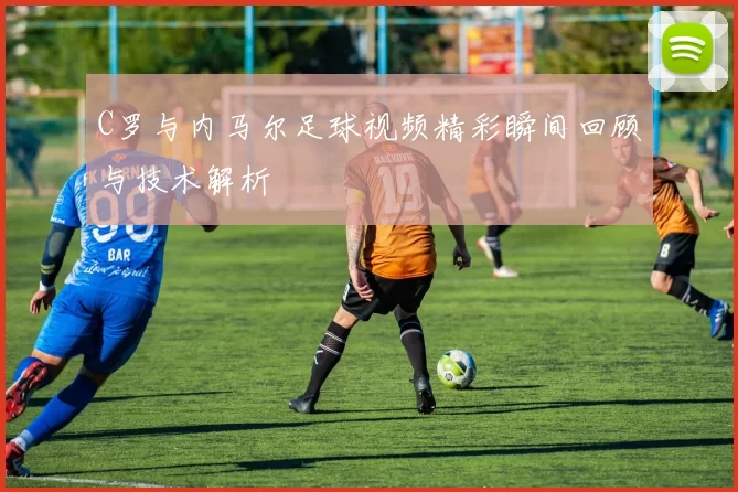 C罗与内马尔足球视频精彩瞬间回顾与技术解析