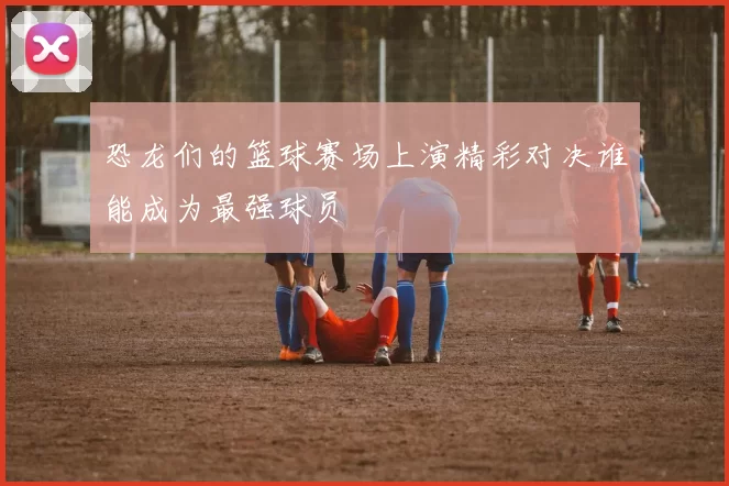 恐龙们的篮球赛场上演精彩对决谁能成为最强球员