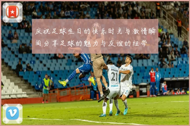 庆祝足球生日的快乐时光与激情瞬间分享足球的魅力与友谊的纽带