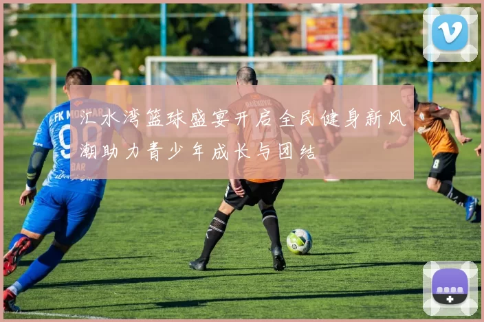 汇水湾篮球盛宴开启全民健身新风潮助力青少年成长与团结