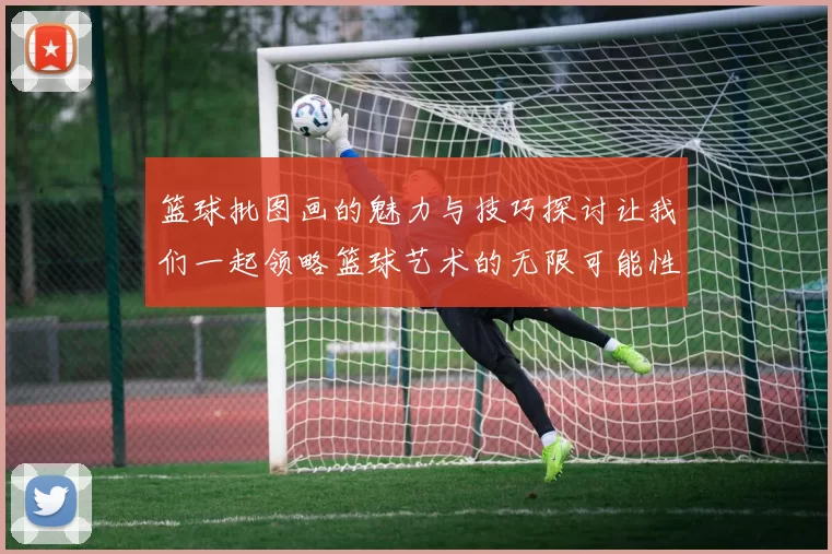 篮球批图画的魅力与技巧探讨让我们一起领略篮球艺术的无限可能性